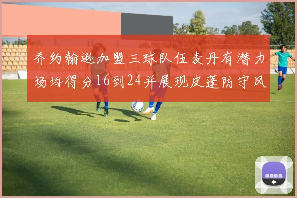 乔约翰逊加盟三球队伍麦丹有潜力场均得分16到24并展现皮蓬防守风范