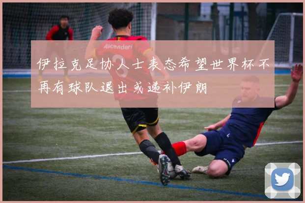 伊拉克足协人士表态希望世界杯不再有球队退出或递补伊朗