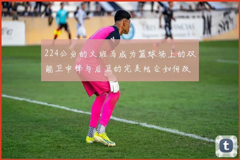 224公分的文班马成为篮球场上的双能卫中锋与后卫的完美结合如何改变比赛格局