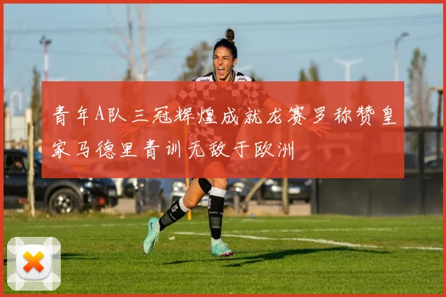 青年A队三冠辉煌成就龙赛罗称赞皇家马德里青训无敌于欧洲