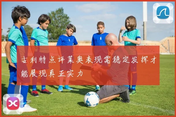 古利特点评莱奥表现需稳定发挥才能展现真正实力