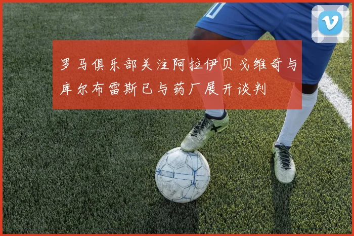 罗马俱乐部关注阿拉伊贝戈维奇与库尔布雷斯已与药厂展开谈判