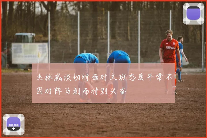 杰林威谈切特面对文班态度平常不因对阵马刺而特别兴奋