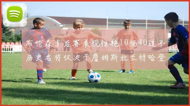 布伦森季后赛表现惊艳10场40追平历史名将仅次于詹姆斯杜兰特哈登