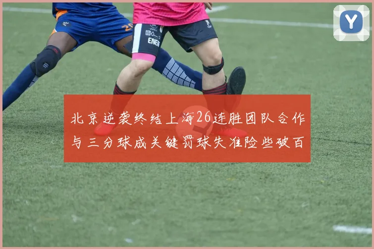 北京逆袭终结上海26连胜团队合作与三分球成关键罚球失准险些破百