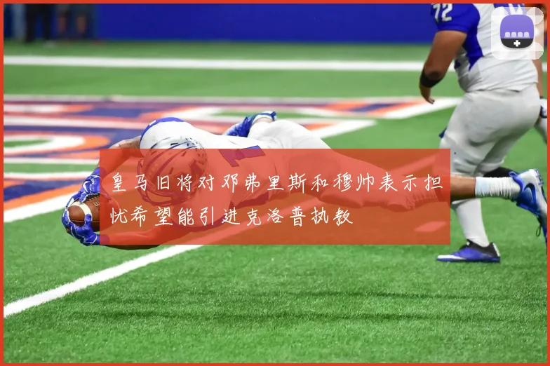 皇马旧将对邓弗里斯和穆帅表示担忧希望能引进克洛普执教