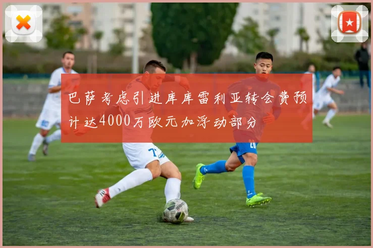 巴萨考虑引进库库雷利亚转会费预计达4000万欧元加浮动部分
