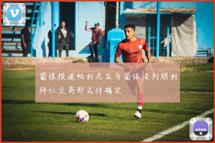 葡媒报道帕利尼亚与葡体谈判顺利拜仁交易形式待确定