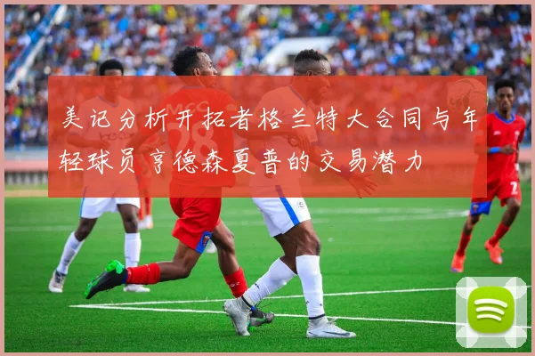 美记分析开拓者格兰特大合同与年轻球员亨德森夏普的交易潜力